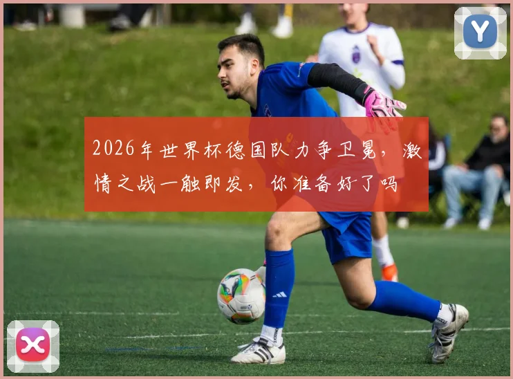 2026年世界杯德国队力争卫冕，激情之战一触即发，你准备好了吗