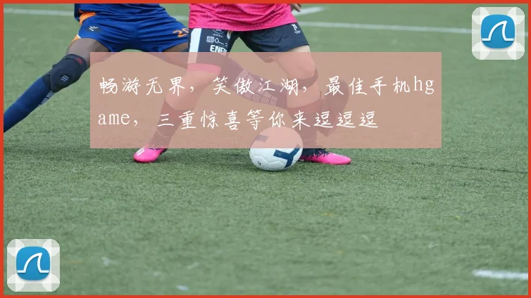 畅游无界，笑傲江湖，最佳手机hgame，三重惊喜等你来逗逗逗