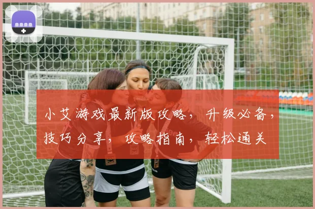 小艾游戏最新版攻略，升级必备，技巧分享，攻略指南，轻松通关