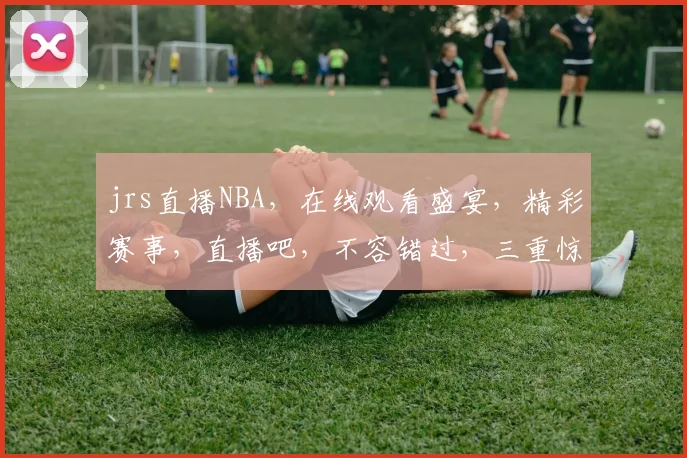jrs直播NBA，在线观看盛宴，精彩赛事，直播吧，不容错过，三重惊喜，等你来战
