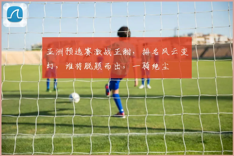亚洲预选赛激战正酣，排名风云变幻，谁将脱颖而出，一骑绝尘