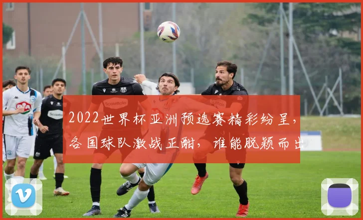 2022世界杯亚洲预选赛精彩纷呈，各国球队激战正酣，谁能脱颖而出