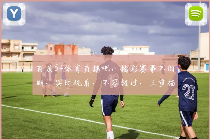 百度54体育直播吧，精彩赛事不间断，实时观看，不容错过，三重福利等你来